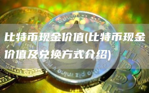 比特币现金价值 - 比特币现金价值及兑换方式介绍